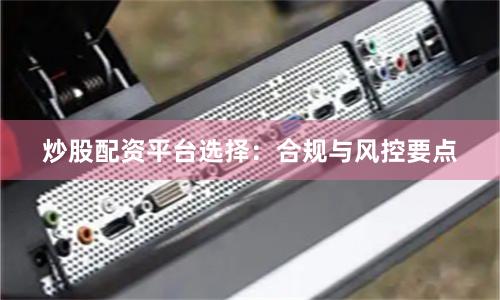 炒股配资平台选择：合规与风控要点
